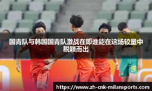 国青队与韩国国青队激战在即谁能在这场较量中脱颖而出