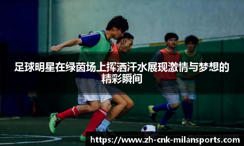 足球明星在绿茵场上挥洒汗水展现激情与梦想的精彩瞬间