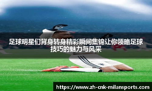 足球明星们背身转身精彩瞬间集锦让你领略足球技巧的魅力与风采